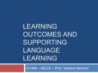 LEARNING
OUTCOMES AND
SUPPORTING
LANGUAGE
LEARNING
G1469 – AICLE – Prof. Isadora Norman

 