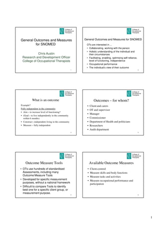 General Outcomes and Measures                          General Outcomes and Measures for SNOMED
         for SNOMED                                     OTs are interested in ...
                                                        • Collaborating, working with the person
                                                        • Holistic understanding of the individual and
            Chris Austin                                  their circumstances
 Research and Development Officer                       • Facilitating, enabling, optimising self-reliance,
 College of Occupational Therapists                       level of functioning, independence
                                                        • Occupational performance
                                                        • The individual’s view of their outcome
                                                   1                                                          2




           What is an outcome                                   Outcomes – for whom?
Example?                                                 •   Client and carers
Fully independent in the community
                                                         •   OT and supervisor
• Aim – to increase level of functioning?
                                                         •   Manager
• (Goal – to live independently in the community
  within 6 months)                                       •   Commissioner
• Construct –independent living in the community         •   Department of Health and politicians
• Measure – fully independent                            •   Researchers
                                                         •   Audit department
                                                   3                                                          4




    Outcome Measure Tools                                    Available Outcome Measures
• OTs use hundreds of standardised                       •   Client-centred
  Assessments, including many                            •   Measure skills and body functions
  Outcome Measure Tools                                  •   Measure tasks and activities
• Developed for specific measurement                     •   Measure occupational performance and
  purposes, without a national framework                     participation
• Difficult to compare Tools to identify
  best one for a specific client group, or
  measurement purpose.
                                                   5                                                          6




                                                                                                                  1
 