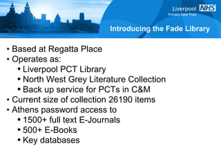 Introducing the Fade Library Based at Regatta Place Operates as: Liverpool PCT Library North West Grey Literature Collection Back up service for PCTs in C&M Current size of collection 26190 items Athens password access to  1500+ full text E-Journals 500+ E-Books Key databases  