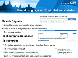 Natural Language and Controlled Vocabularies Bibliographic Databases  (Structured) Controlled Vocabularies are hierarchies of preferred terms They maximise retrieval They are native to structured databases Look for Thesaurus tools can use natural language too Search Engines Natural language searches for what you type Need to think of all synonyms to maximise retrieval Can be very precise 