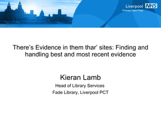There’s Evidence in them thar’ sites: Finding and handling best and most recent evidence Kieran Lamb Head of Library Services  Fade Library, Liverpool PCT 