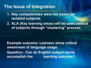 The Issue of Integration
1. Key competencies were not based on
isolated subjects.
2. KLA (Key learning areas) will be used instead
of subjects through “clustering” process.

Example outcome: Learners show critical
awareness of language usage.
Question: Can an English subject alone
accomplish the
learning outcome?

 