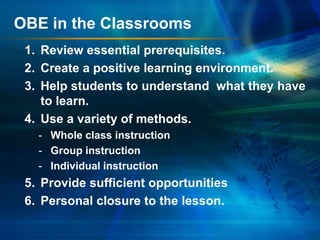 OBE in the Classrooms
1. Review essential prerequisites.
2. Create a positive learning environment.
3. Help students to understand what they have
to learn.
4. Use a variety of methods.
- Whole class instruction
- Group instruction
- Individual instruction

5. Provide sufficient opportunities
6. Personal closure to the lesson.

 