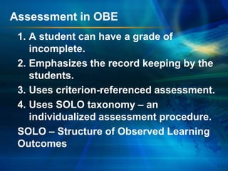 Assessment in OBE
1. A student can have a grade of
incomplete.
2. Emphasizes the record keeping by the
students.
3. Uses criterion-referenced assessment.
4. Uses SOLO taxonomy – an
individualized assessment procedure.
SOLO – Structure of Observed Learning
Outcomes

 