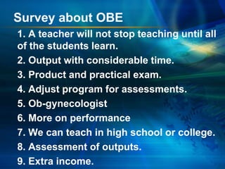 Survey about OBE
1. A teacher will not stop teaching until all
of the students learn.
2. Output with considerable time.
3. Product and practical exam.
4. Adjust program for assessments.
5. Ob-gynecologist
6. More on performance
7. We can teach in high school or college.
8. Assessment of outputs.
9. Extra income.

 