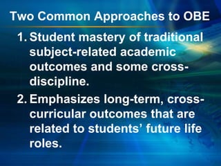 Two Common Approaches to OBE
1. Student mastery of traditional
subject-related academic
outcomes and some crossdiscipline.
2. Emphasizes long-term, crosscurricular outcomes that are
related to students’ future life
roles.

 