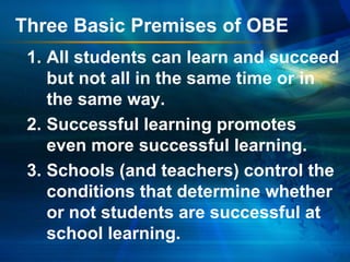 Three Basic Premises of OBE
1. All students can learn and succeed
but not all in the same time or in
the same way.
2. Successful learning promotes
even more successful learning.
3. Schools (and teachers) control the
conditions that determine whether
or not students are successful at
school learning.

 