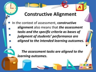 Constructive Alignment
In the context of assessment, constructive
alignment also means that the assessment
tasks and the specific criteria as bases of
judgment of students’ performance are
aligned to the intended learning outcomes.
The assessment tasks are aligned to the
learning outcomes.
 