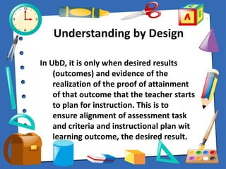 Understanding by Design
In UbD, it is only when desired results
(outcomes) and evidence of the
realization of the proof of attainment
of that outcome that the teacher starts
to plan for instruction. This is to
ensure alignment of assessment task
and criteria and instructional plan wit
learning outcome, the desired result.
 