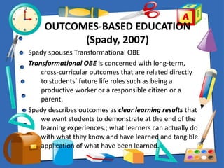 OUTCOMES-BASED EDUCATION
(Spady, 2007)
Spady spouses Transformational OBE
Transformational OBE is concerned with long-term,
cross-curricular outcomes that are related directly
to students’ future life roles such as being a
productive worker or a responsible citizen or a
parent.
Spady describes outcomes as clear learning results that
we want students to demonstrate at the end of the
learning experiences.; what learners can actually do
with what they know and have learned and tangible
application of what have been learned.
 