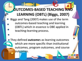 OUTCOMES-BASED TEACHING AND
LEARNING (OBTL) (Biggs, 2007)
Biggs and Tang (2007) makes use of the term
outcomes-based teaching and learning
(OBTL) which in essence is OBE applied in
teaching-learning process.
They defined outcomes as learning outcomes
which are more specific than institutional
outcomes, program outcomes, and course
outcomes.
 