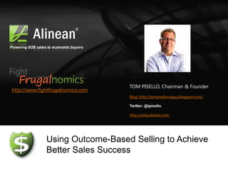 Powering B2B sales to economic buyers




                                        TOM PISELLO, Chairman & Founder
http://www.fightfrugalnomics.com
                                        Blog: http://tompiselloroiguy.blogspot.com/

                                        Twitter: @tpisello

                                        http://www.alinean.com




                  Using Outcome-Based Selling to Achieve
                  Better Sales Success
 