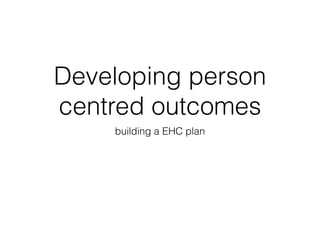 Developing person
centred outcomes
building a EHC plan
 