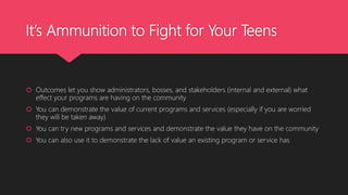 It’s Ammunition to Fight for Your Teens
 Outcomes let you show administrators, bosses, and stakeholders (internal and external) what
effect your programs are having on the community
 You can demonstrate the value of current programs and services (especially if you are worried
they will be taken away)
 You can try new programs and services and demonstrate the value they have on the community
 You can also use it to demonstrate the lack of value an existing program or service has
 