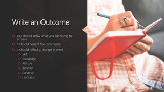 Write an Outcome
 You should know what you are trying to
achieve
 It should benefit the community
 It should reflect a change in one’s
 Skill
 Knowledge
 Attitude
 Behavior
 Condition
 Life Status
 