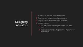 Designing
Indicators
 Indicators are how you measure Outcomes
 They represent progress toward your outcome
 They are Specific, Measurable, and Observable
 Indicators can be
 Raw data (i.e. the percentage of people who did a
thing)
 People’s perception (i.e. the percentage of people who
felt a change)
 