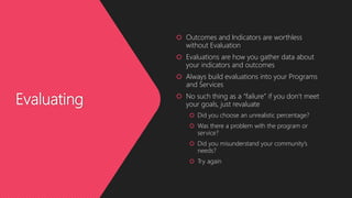 Evaluating
 Outcomes and Indicators are worthless
without Evaluation
 Evaluations are how you gather data about
your indicators and outcomes
 Always build evaluations into your Programs
and Services
 No such thing as a “failure” if you don’t meet
your goals, just revaluate
 Did you choose an unrealistic percentage?
 Was there a problem with the program or
service?
 Did you misunderstand your community’s
needs?
 Try again
 