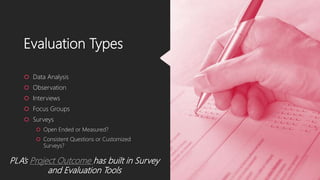 Evaluation Types
 Data Analysis
 Observation
 Interviews
 Focus Groups
 Surveys
 Open Ended or Measured?
 Consistent Questions or Customized
Surveys?
PLA’s Project Outcome has built in Survey
and Evaluation Tools
 