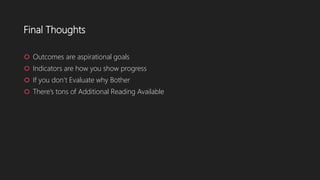 Final Thoughts
 Outcomes are aspirational goals
 Indicators are how you show progress
 If you don’t Evaluate why Bother
 There’s tons of Additional Reading Available
 