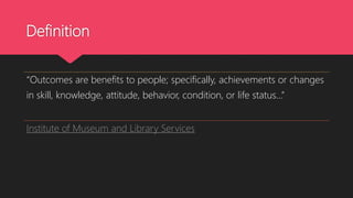 Definition
“Outcomes are benefits to people; specifically, achievements or changes
in skill, knowledge, attitude, behavior, condition, or life status…”
Institute of Museum and Library Services
 