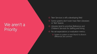We aren’t a
Priority
 Teen Services is still a developing field
 Some systems don’t even have Teen Librarians
or Teen Spaces
 Libraries tend to prioritize Reference and
Children’s Services for staffing and hiring
 No set expectations or evaluation metrics
 System to system or even Branch to Branch
differences are common
 