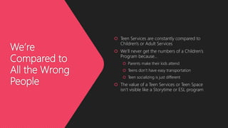 We’re
Compared to
All the Wrong
People
 Teen Services are constantly compared to
Children's or Adult Services
 We’ll never get the numbers of a Children’s
Program because…
 Parents make their kids attend
 Teens don’t have easy transportation
 Teen socializing is just different
 The value of a Teen Services or Teen Space
isn’t visible like a Storytime or ESL program
 
