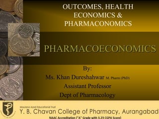 PHARMACOECONOMICS
OUTCOMES, HEALTH
ECONOMICS &
PHARMACONOMICS
By:
Ms. Khan Dureshahwar M. Pharm (PhD)
Assistant Professor
Dept of Pharmacology
 