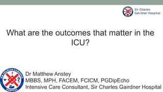 What are the outcomes that matter in the
ICU?
Dr Matthew Anstey
MBBS, MPH, FACEM, FCICM, PGDipEcho
Intensive Care Consultant, Sir Charles Gairdner Hospital
 