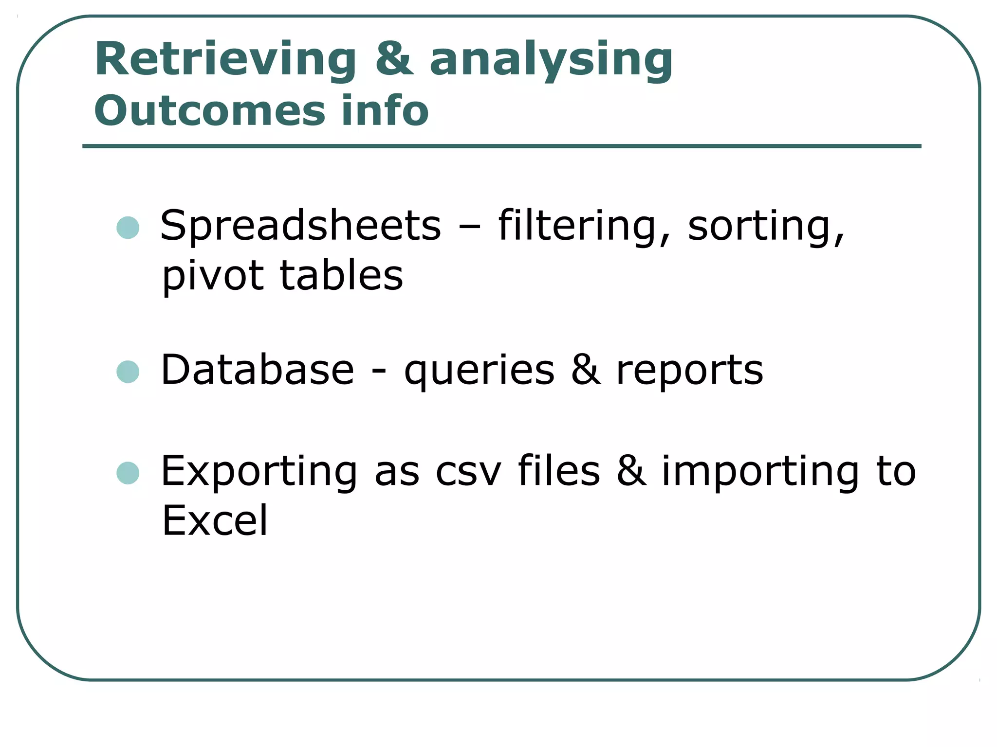 Retrieving & analysing
Outcomes info
• Spreadsheets – filtering, sorting,
pivot tables
• Database - queries & reports
• Exporting as csv files & importing to
Excel
 