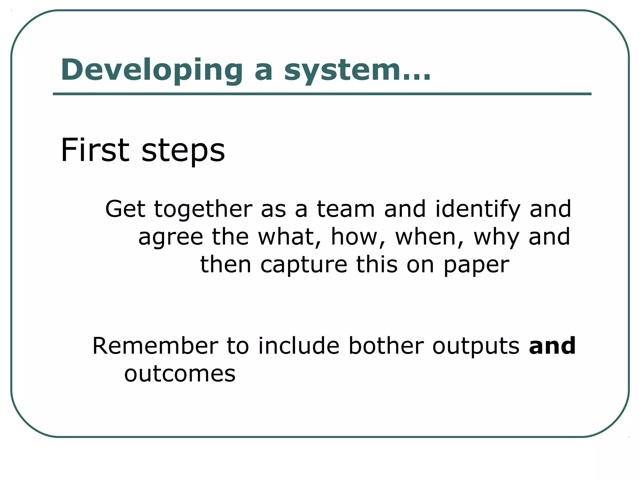Developing a system…
First steps
Get together as a team and identify and
agree the what, how, when, why and
then capture this on paper
Remember to include bother outputs and
outcomes
 