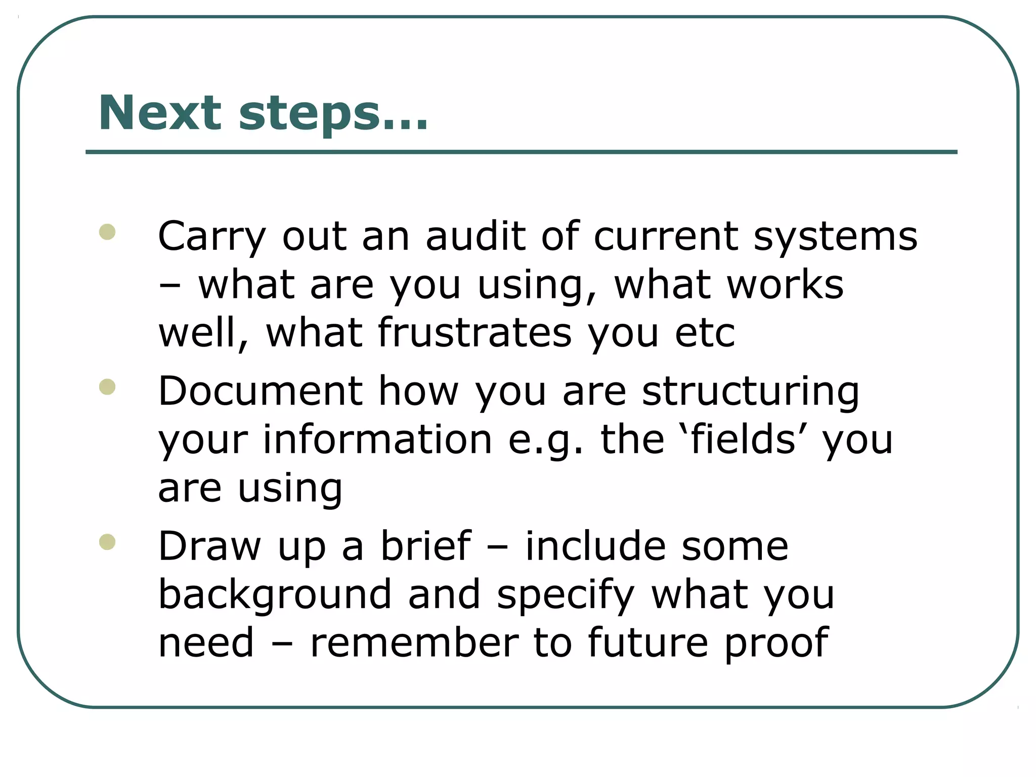 Next steps…
 Carry out an audit of current systems
– what are you using, what works
well, what frustrates you etc
 Document how you are structuring
your information e.g. the ‘fields’ you
are using
 Draw up a brief – include some
background and specify what you
need – remember to future proof
 