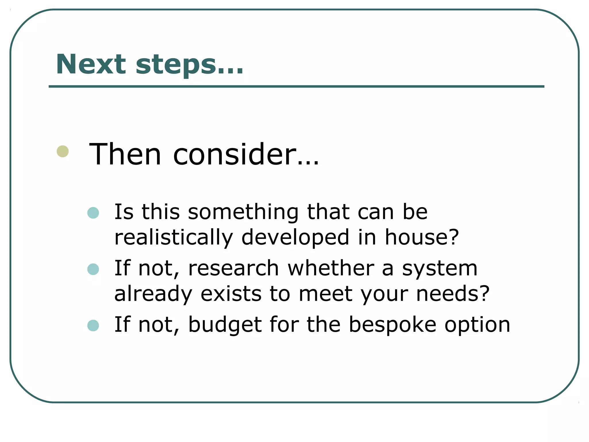 Next steps…
 Then consider…
• Is this something that can be
realistically developed in house?
• If not, research whether a system
already exists to meet your needs?
• If not, budget for the bespoke option
 