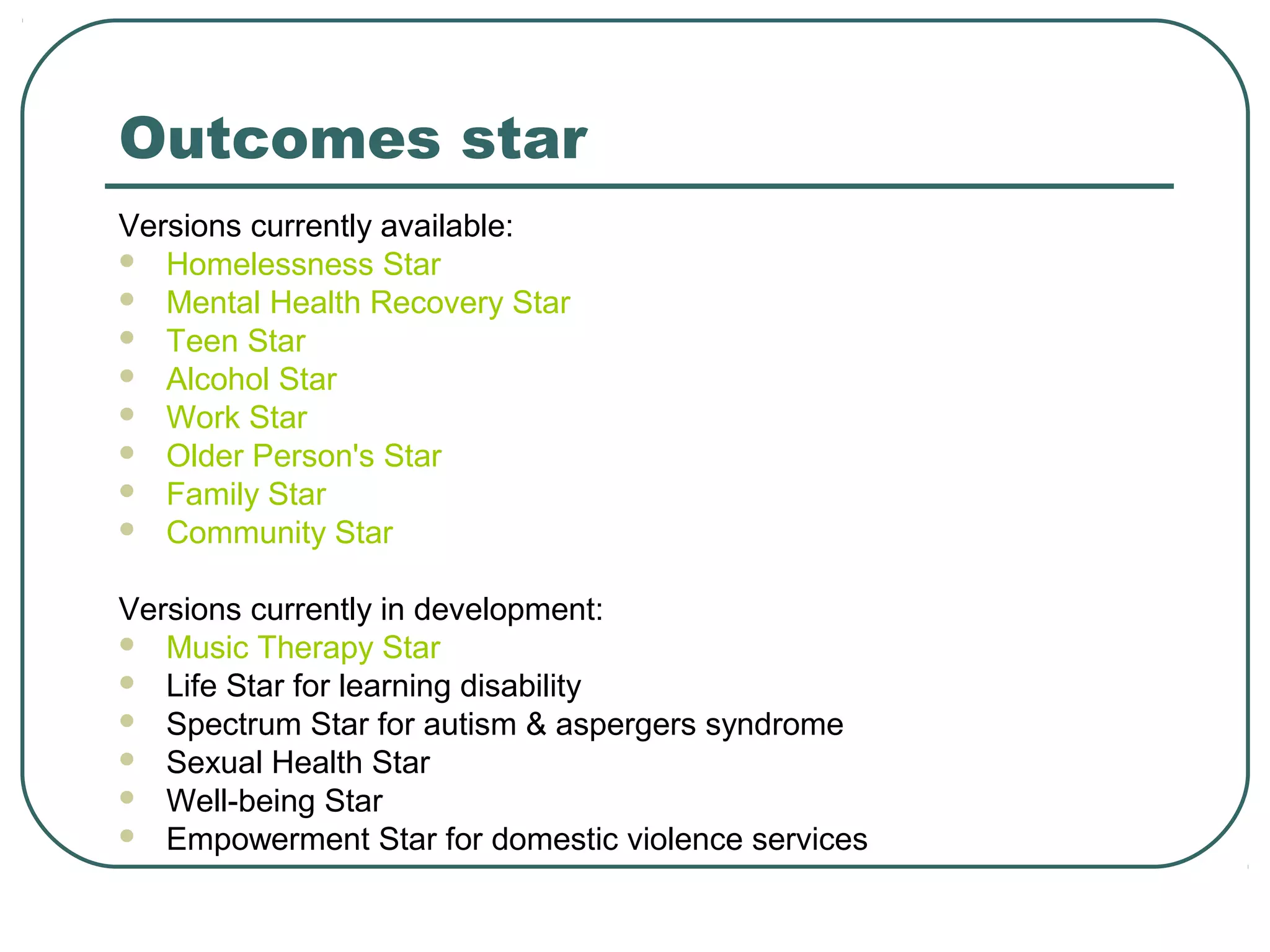 Outcomes star
Versions currently available:
 Homelessness Star
 Mental Health Recovery Star
 Teen Star
 Alcohol Star
 Work Star
 Older Person's Star
 Family Star
 Community Star
Versions currently in development:
 Music Therapy Star
 Life Star for learning disability
 Spectrum Star for autism & aspergers syndrome
 Sexual Health Star
 Well-being Star
 Empowerment Star for domestic violence services
 