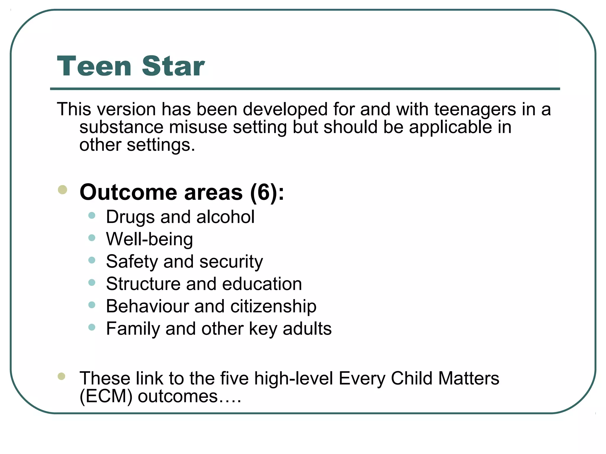 Teen Star
This version has been developed for and with teenagers in a
substance misuse setting but should be applicable in
other settings.
 Outcome areas (6):
• Drugs and alcohol
• Well-being
• Safety and security
• Structure and education
• Behaviour and citizenship
• Family and other key adults
 These link to the five high-level Every Child Matters
(ECM) outcomes….
 