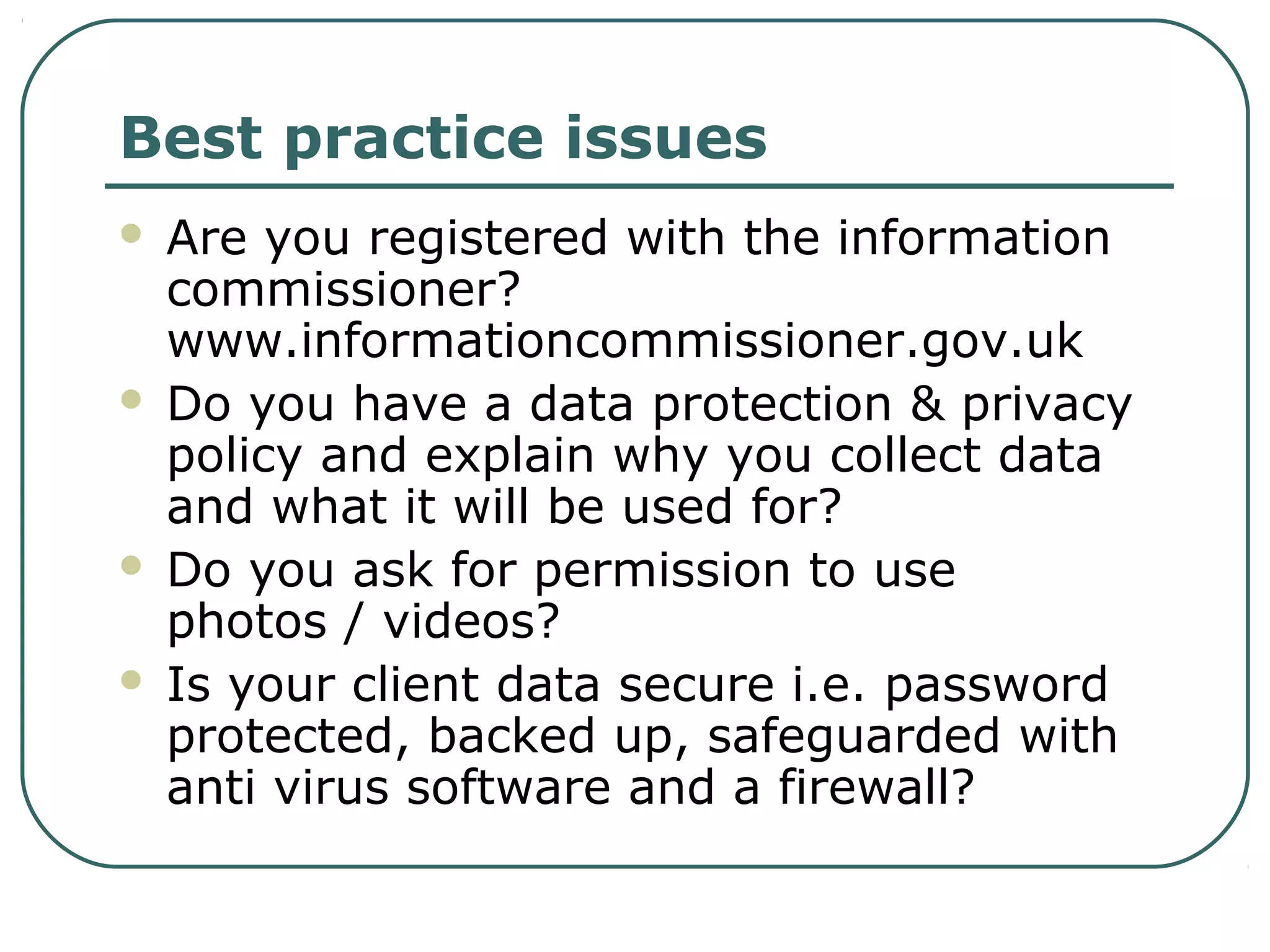 Best practice issues
 Are you registered with the information
commissioner?
www.informationcommissioner.gov.uk
 Do you have a data protection & privacy
policy and explain why you collect data
and what it will be used for?
 Do you ask for permission to use
photos / videos?
 Is your client data secure i.e. password
protected, backed up, safeguarded with
anti virus software and a firewall?
 
