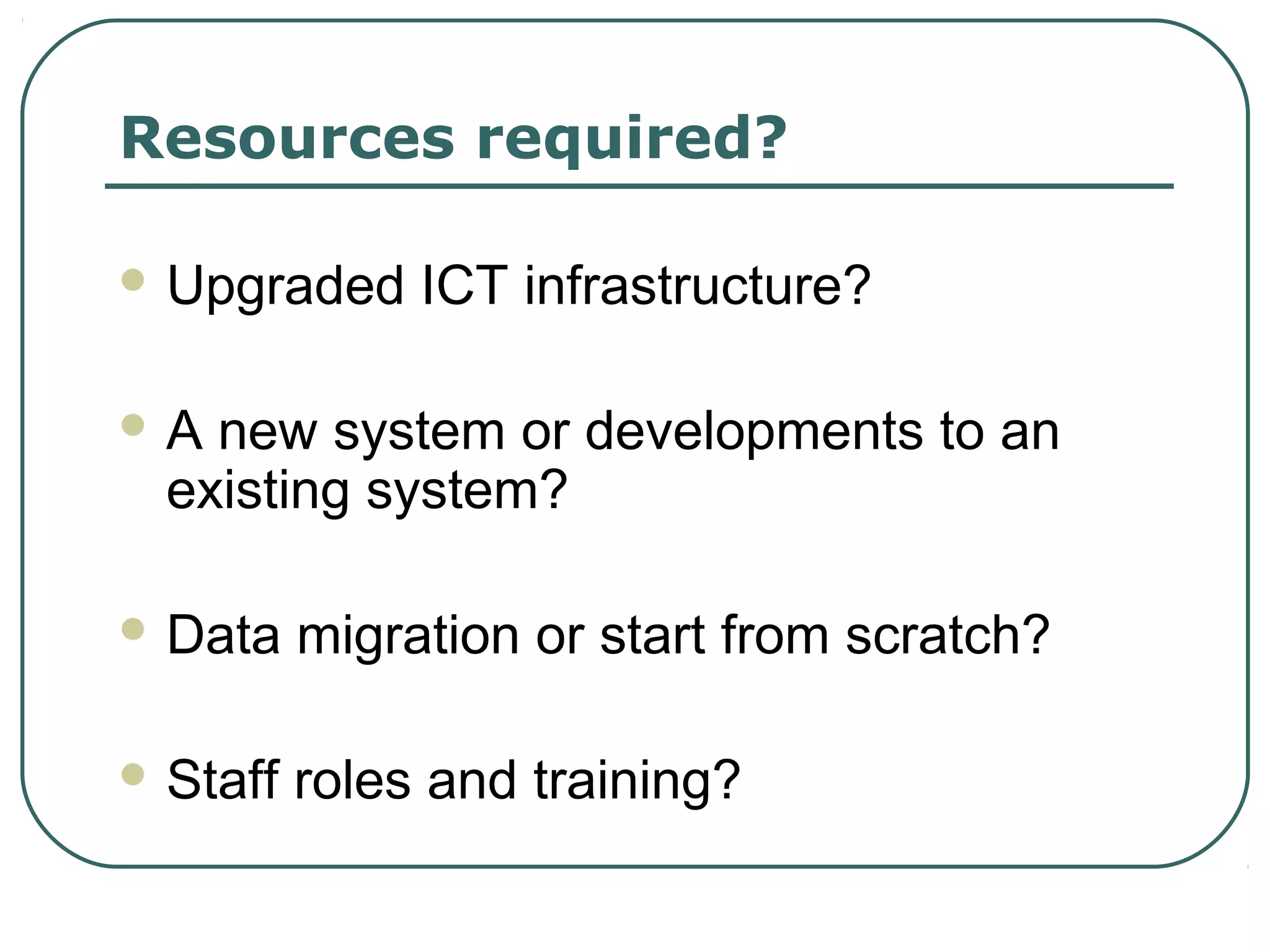 Resources required?

 Upgraded     ICT infrastructure?

A  new system or developments to an
  existing system?

 Data    migration or start from scratch?

 Staff   roles and training?
 
