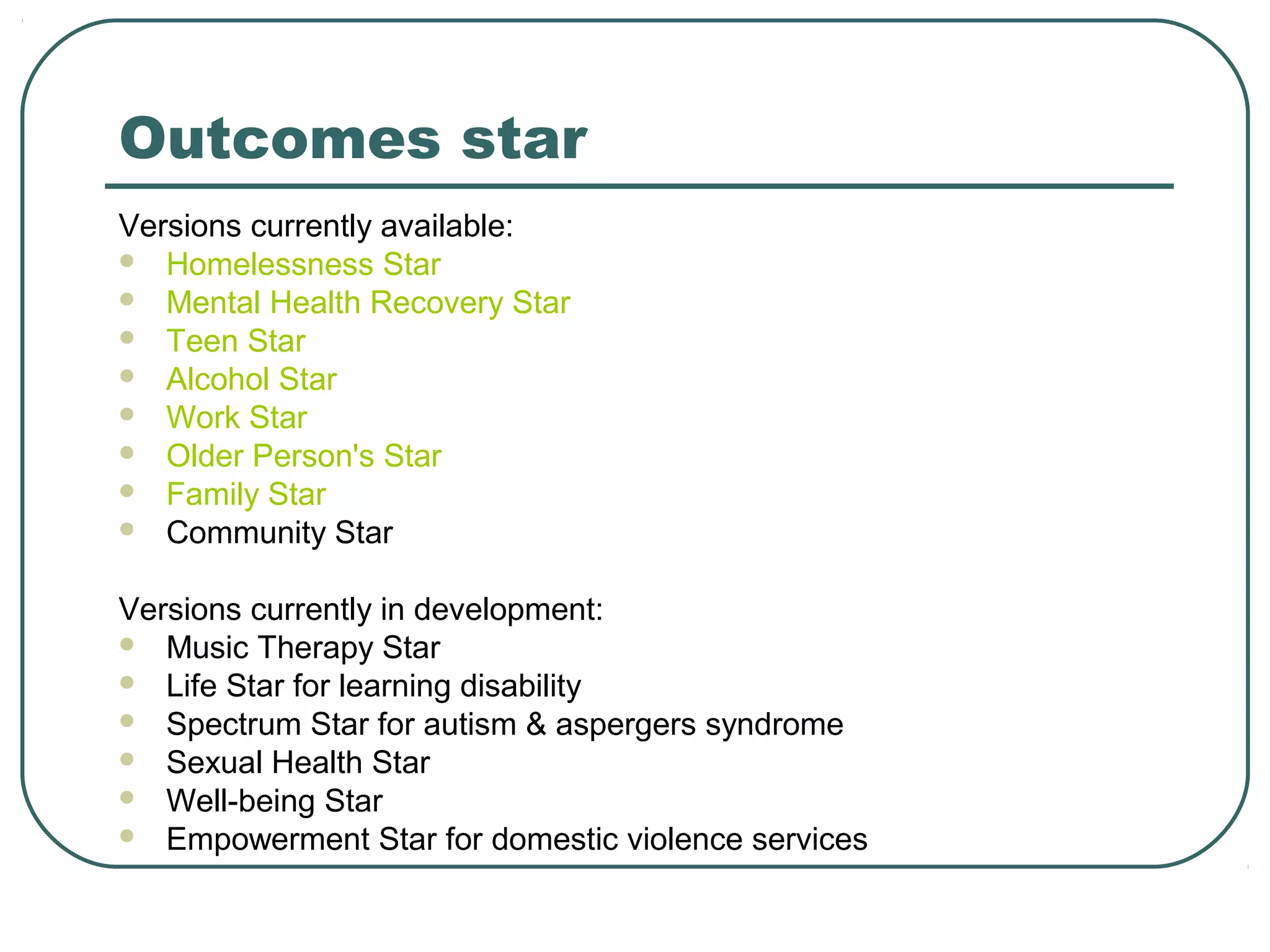 Outcomes star
Versions currently available:
 Homelessness Star
 Mental Health Recovery Star
 Teen Star
 Alcohol Star
 Work Star
 Older Person's Star
 Family Star
 Community Star


Versions currently in development:
 Music Therapy Star
 Life Star for learning disability
 Spectrum Star for autism & aspergers syndrome
 Sexual Health Star
 Well-being Star
 Empowerment Star for domestic violence services
 