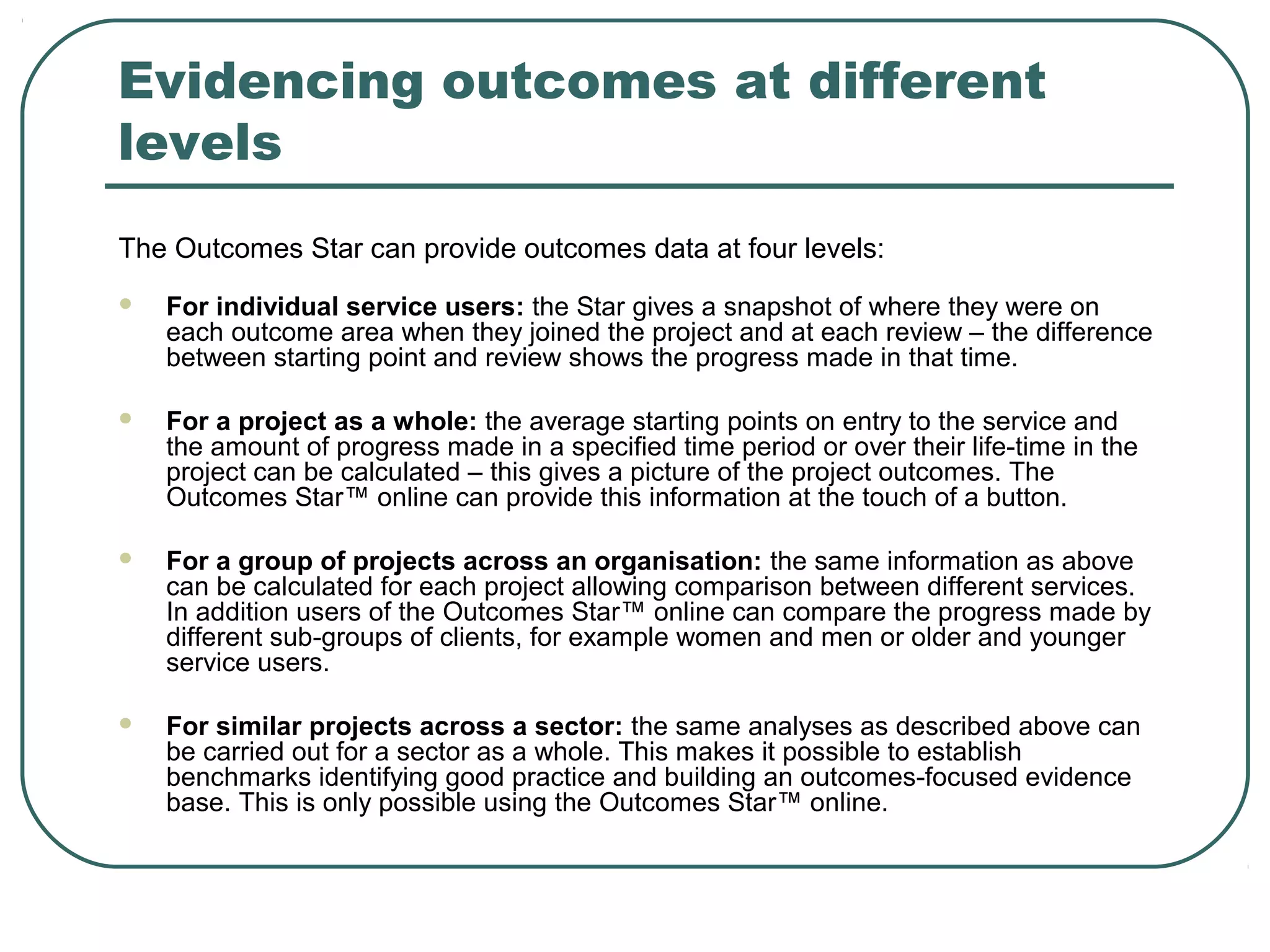 Evidencing outcomes at different
levels
The Outcomes Star can provide outcomes data at four levels:
   For individual service users: the Star gives a snapshot of where they were on
    each outcome area when they joined the project and at each review – the difference
    between starting point and review shows the progress made in that time.

   For a project as a whole: the average starting points on entry to the service and
    the amount of progress made in a specified time period or over their life-time in the
    project can be calculated – this gives a picture of the project outcomes. The
    Outcomes Star™ online can provide this information at the touch of a button.

   For a group of projects across an organisation: the same information as above
    can be calculated for each project allowing comparison between different services.
    In addition users of the Outcomes Star™ online can compare the progress made by
    different sub-groups of clients, for example women and men or older and younger
    service users.

   For similar projects across a sector: the same analyses as described above can
    be carried out for a sector as a whole. This makes it possible to establish
    benchmarks identifying good practice and building an outcomes-focused evidence
    base. This is only possible using the Outcomes Star™ online.
 