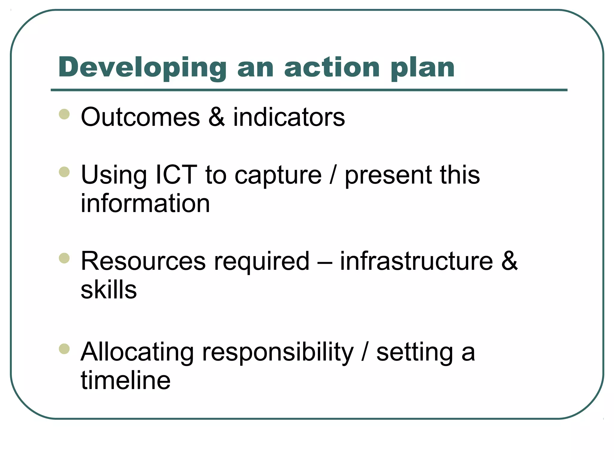 Developing an action plan
 Outcomes     & indicators
 Using ICT to capture / present this
  information
 Resources     required – infrastructure &
  skills

 Allocating   responsibility / setting a
  timeline
 