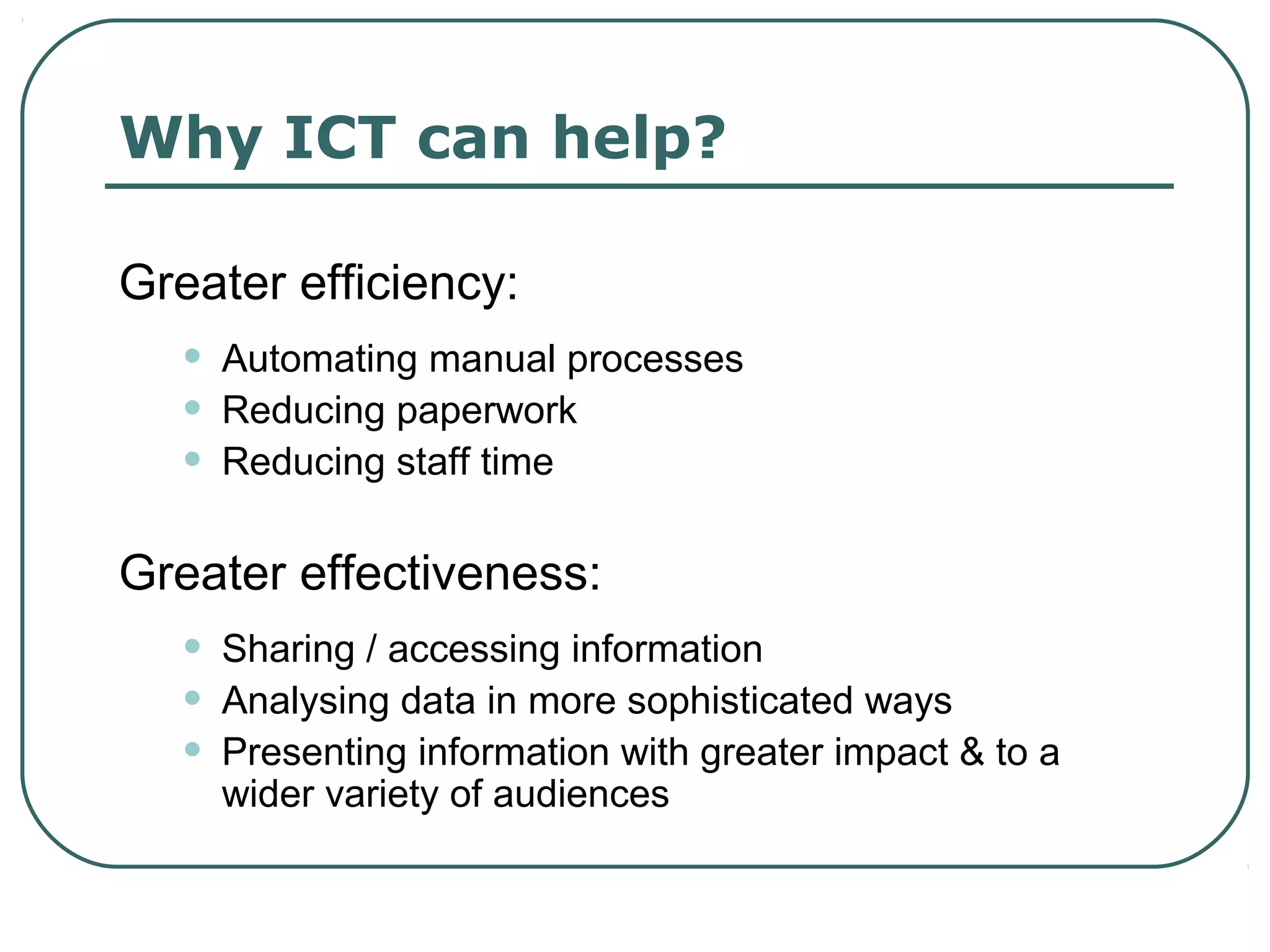 Why ICT can help?

Greater efficiency:
   •   Automating manual processes
   •   Reducing paperwork
   •   Reducing staff time

Greater effectiveness:
   •   Sharing / accessing information
   •   Analysing data in more sophisticated ways
   •   Presenting information with greater impact & to a
       wider variety of audiences
 