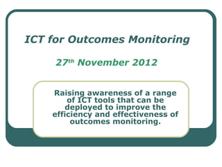 ICT for Outcomes Monitoring

     27th November 2012


    Raising awareness of a range
        of ICT tools that can be
       deployed to improve the
    efficiency and effectiveness of
         outcomes monitoring.
 