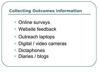 Collecting Outcomes information Online surveys Website feedback Outreach laptops Digital / video cameras Dictaphones Diaries / blogs 