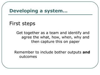 Developing a system… First steps Get together as a team and identify and agree the what, how, when, why and then capture this on paper Remember to include bother outputs  and  outcomes 