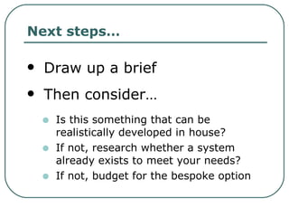 Next steps… Draw up a brief Then consider… Is this something that can be realistically developed in house? If not, research whether a system already exists to meet your needs? If not, budget for the bespoke option 