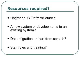 Resources required? Upgraded ICT infrastructure? A new system or developments to an existing system? Data migration or start from scratch? Staff roles and training? 