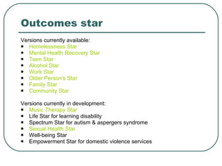 Outcomes star Versions currently available: Homelessness Star   Mental Health Recovery Star   Teen Star   Alcohol Star   Work Star Older Person's Star   Family Star   Community Star   Versions currently in development: Music Therapy Star   Life Star for learning disability Spectrum Star for autism & aspergers syndrome Sexual Health Star Well-being Star Empowerment Star for domestic violence services 