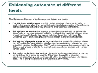 Evidencing outcomes at different levels The Outcomes Star can provide outcomes data at four levels: For individual service users:  the Star gives a snapshot of where they were on each outcome area when they joined the project and at each review – the difference between starting point and review shows the progress made in that time.  For a project as a whole:  the average starting points on entry to the service and the amount of progress made in a specified time period or over their life-time in the project can be calculated – this gives a picture of the project outcomes. The Outcomes Star™ online can provide this information at the touch of a button.  For a group of projects across an organisation:  the same information as above can be calculated for each project allowing comparison between different services. In addition users of the Outcomes Star™ online can compare the progress made by different sub-groups of clients, for example women and men or older and younger service users.  For similar projects across a sector:  the same analyses as described above can be carried out for a sector as a whole. This makes it possible to establish benchmarks identifying good practice and building an outcomes-focused evidence base. This is only possible using the Outcomes Star™ online. 