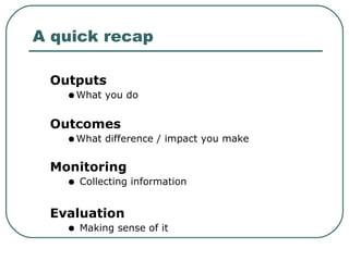 A quick recap Outputs  What you do Outcomes   What difference / impact you make Monitoring Collecting information  Evaluation   Making sense of it  