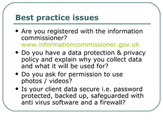 Best practice issues Are you registered with the information commissioner?  www.informationcommissioner.gov.uk   Do you have a data protection & privacy policy and explain why you collect data and what it will be used for? Do you ask for permission to use photos / videos? Is your client data secure i.e. password protected, backed up, safeguarded with anti virus software and a firewall? 