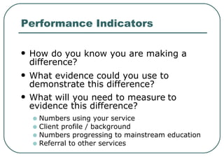 Performance Indicators How do you know you are making a difference?  What evidence could you use to demonstrate this difference? What will you need to measure   to evidence this difference? Numbers using your service Client profile / background  Numbers progressing to mainstream education Referral to other services  